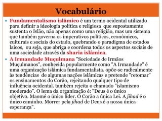 Vocabulário
 Fundamentalismo islâmico é um termo ocidental utilizado
para definir a ideologia política e religiosa que supostamente
sustenta o Islão, não apenas como uma religião, mas um sistema
que também governa os imperativos políticos, econômicos,
culturais e sociais do estado, quebrando o paradigma de estados
laicos, ou seja, que abriga e coordena todos os aspectos sociais de
uma sociedade através da sharia islâmica.
 A Irmandade Muçulmana "Sociedade de Irmãos
Muçulmanos", conhecida popularmente como "A Irmandade" é
uma organização islâmica fundamentalista. opõe-se radicalmente
às tendências de algumas nações islâmicas e pretende "retomar"
os ensinamentos do Corão, rejeitando qualquer tipo de
influência ocidental. também rejeita o chamado "islamismo
moderado". O lema da organização é: "Deus é o único
objetivo. Maomé o único líder. O Corão a única Lei. A jihad é o
único caminho. Morrer pela jihad de Deus é a nossa única
esperança".
 