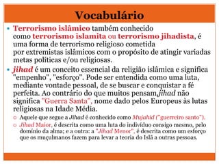 Vocabulário
 Terrorismo islâmico também conhecido
como terrorismo islamita ou terrorismo jihadista, é
uma forma de terrorismo religioso cometida
por extremistas islâmicos com o propósito de atingir variadas
metas políticas e/ou religiosas.
 jihad é um conceito essencial da religião islâmica e significa
"empenho", "esforço". Pode ser entendida como uma luta,
mediante vontade pessoal, de se buscar e conquistar a fé
perfeita. Ao contrário do que muitos pensam,jihad não
significa "Guerra Santa", nome dado pelos Europeus às lutas
religiosas na Idade Média.
 Aquele que segue a Jihad é conhecido como Mujahid ("guerreiro santo").
 Jihad Maior, é descrita como uma luta do indivíduo consigo mesmo, pelo
domínio da alma; e a outra: a "Jihad Menor", é descrita como um esforço
que os muçulmanos fazem para levar a teoria do Islã a outras pessoas.
 
