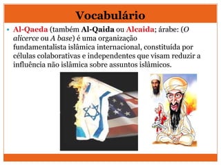 Vocabulário
 Al-Qaeda (também Al-Qaida ou Alcaida; árabe: (O
alicerce ou A base) é uma organização
fundamentalista islâmica internacional, constituída por
células colaborativas e independentes que visam reduzir a
influência não islâmica sobre assuntos islâmicos.
 