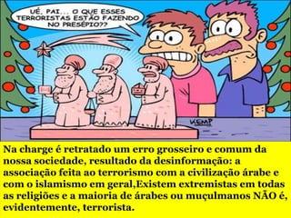 Na charge é retratado um erro grosseiro e comum da
nossa sociedade, resultado da desinformação: a
associação feita ao terrorismo com a civilização árabe e
com o islamismo em geral,Existem extremistas em todas
as religiões e a maioria de árabes ou muçulmanos NÃO é,
evidentemente, terrorista.
 