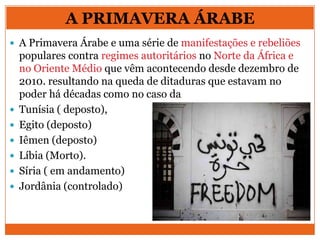 A PRIMAVERA ÁRABE
 A Primavera Árabe e uma série de manifestações e rebeliões
populares contra regimes autoritários no Norte da África e
no Oriente Médio que vêm acontecendo desde dezembro de
2010. resultando na queda de ditaduras que estavam no
poder há décadas como no caso da
 Tunísia ( deposto),
 Egito (deposto)
 Iêmen (deposto)
 Líbia (Morto).
 Síria ( em andamento)
 Jordânia (controlado)
 