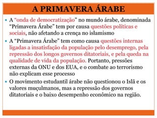  A “onda de democratização” no mundo árabe, denominada
“Primavera Árabe” tem por causa questões políticas e
sociais, não afetando a crença no islamismo
 A “Primavera Árabe” tem como causa questões internas
ligadas a insatisfação da população pelo desemprego, pela
repressão dos longos governos ditatoriais, e pela queda na
qualidade de vida da população. Portanto, pressões
externas da ONU e dos EUA, e o combate ao terrorismo
não explicam esse processo
 O movimento estudantil árabe não questionou o Islã e os
valores muçulmanos, mas a repressão dos governos
ditatoriais e o baixo desempenho econômico na região.
A PRIMAVERA ÁRABE
 