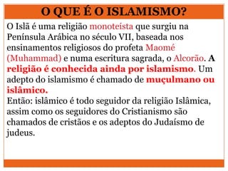 O QUE É O ISLAMISMO?
O Islã é uma religião monoteísta que surgiu na
Península Arábica no século VII, baseada nos
ensinamentos religiosos do profeta Maomé
(Muhammad) e numa escritura sagrada, o Alcorão. A
religião é conhecida ainda por islamismo. Um
adepto do islamismo é chamado de muçulmano ou
islâmico.
Então: islâmico é todo seguidor da religião Islâmica,
assim como os seguidores do Cristianismo são
chamados de cristãos e os adeptos do Judaísmo de
judeus.
 