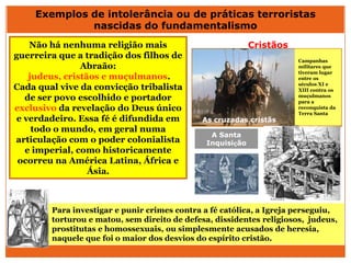 Não há nenhuma religião mais
guerreira que a tradição dos filhos de
Abraão:
judeus, cristãos e muçulmanos.
Cada qual vive da convicção tribalista
de ser povo escolhido e portador
exclusivo da revelação do Deus único
e verdadeiro. Essa fé é difundida em
todo o mundo, em geral numa
articulação com o poder colonialista
e imperial, como historicamente
ocorreu na América Latina, África e
Ásia.
Exemplos de intolerância ou de práticas terroristas
nascidas do fundamentalismo
As cruzadas cristãs
Campanhas
militares que
tiveram lugar
entre os
séculos XI e
XIII contra os
muçulmanos
para a
reconquista da
Terra Santa
Para investigar e punir crimes contra a fé católica, a Igreja perseguiu,
torturou e matou, sem direito de defesa, dissidentes religiosos, judeus,
prostitutas e homossexuais, ou simplesmente acusados de heresia,
naquele que foi o maior dos desvios do espírito cristão.
A Santa
Inquisição
Cristãos
 
