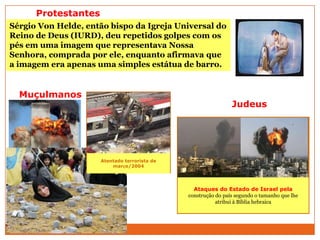 Ataques do Estado de Israel pela
construção do país segundo o tamanho que lhe
atribui à Bíblia hebraica
Muçulmanos
Judeus
Protestantes
Sérgio Von Helde, então bispo da Igreja Universal do
Reino de Deus (IURD), deu repetidos golpes com os
pés em uma imagem que representava Nossa
Senhora, comprada por ele, enquanto afirmava que
a imagem era apenas uma simples estátua de barro.
Atentado terrorista de
março/2004
 