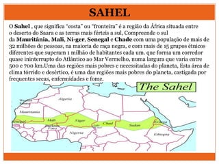 SAHEL
O Sahel , que significa “costa” ou “fronteira” é a região da África situada entre
o deserto do Saara e as terras mais férteis a sul, Compreende o sul
da Mauritânia, Mali, Ní-ger, Senegal e Chade com uma população de mais de
32 milhões de pessoas, na maioria de raça negra, e com mais de 15 grupos étnicos
diferentes que superam 1 milhão de habitantes cada um. que forma um corredor
quase ininterrupto do Atlântico ao Mar Vermelho, numa largura que varia entre
500 e 700 km.Uma das regiões mais pobres e necessitadas do planeta, Esta área de
clima tórrido e desértico, é uma das regiões mais pobres do planeta, castigada por
frequentes secas, enfermidades e fome.
 