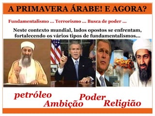 Neste contexto mundial, lados opostos se enfrentam,
fortalecendo os vários tipos de fundamentalismos...
petróleo Poder
Religião
Fundamentalismo ... Terrorismo ... Busca de poder ...
Ambição
A PRIMAVERA ÁRABE! E AGORA?
 