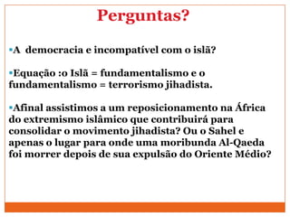 Perguntas?
A democracia e incompatível com o islã?
Equação :o Islã = fundamentalismo e o
fundamentalismo = terrorismo jihadista.
Afinal assistimos a um reposicionamento na África
do extremismo islâmico que contribuirá para
consolidar o movimento jihadista? Ou o Sahel e
apenas o lugar para onde uma moribunda Al-Qaeda
foi morrer depois de sua expulsão do Oriente Médio?
 