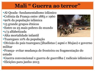 Mali “ Guerra ao terror”
Al-Qeada- fundamentalismo islâmico
Colônia da França entre 1883 e 1960
90% da população islâmica
13 grande grupos étnicos
Entre os 25 mais pobres do mundo
1/3 alfabetizada
Alta mortalidade infantil
Tuaregues 10% da população
Divisão do pais tuaregues/jihadistas ( aqmi e Mujao) e governo
militar
França- evitar mudança de fronteira ou fragmentação do
estado
Guerra convencional x guerra de guerrilha ( radicais islâmicos)
Eleições para junho 2013
 