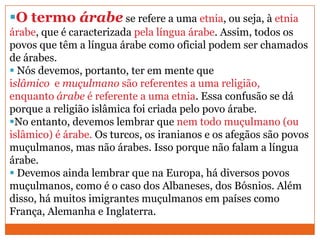O termo árabe se refere a uma etnia, ou seja, à etnia
árabe, que é caracterizada pela língua árabe. Assim, todos os
povos que têm a língua árabe como oficial podem ser chamados
de árabes.
 Nós devemos, portanto, ter em mente que
islâmico e muçulmano são referentes a uma religião,
enquanto árabe é referente a uma etnia. Essa confusão se dá
porque a religião islâmica foi criada pelo povo árabe.
No entanto, devemos lembrar que nem todo muçulmano (ou
islâmico) é árabe. Os turcos, os iranianos e os afegãos são povos
muçulmanos, mas não árabes. Isso porque não falam a língua
árabe.
 Devemos ainda lembrar que na Europa, há diversos povos
muçulmanos, como é o caso dos Albaneses, dos Bósnios. Além
disso, há muitos imigrantes muçulmanos em países como
França, Alemanha e Inglaterra.
 