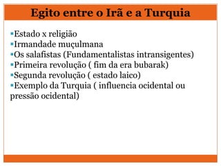 Egito entre o Irã e a Turquia
Estado x religião
Irmandade muçulmana
Os salafistas (Fundamentalistas intransigentes)
Primeira revolução ( fim da era bubarak)
Segunda revolução ( estado laico)
Exemplo da Turquia ( influencia ocidental ou
pressão ocidental)
 