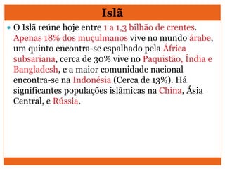  O Islã reúne hoje entre 1 a 1,3 bilhão de crentes.
Apenas 18% dos muçulmanos vive no mundo árabe,
um quinto encontra-se espalhado pela África
subsariana, cerca de 30% vive no Paquistão, Índia e
Bangladesh, e a maior comunidade nacional
encontra-se na Indonésia (Cerca de 13%). Há
significantes populações islâmicas na China, Ásia
Central, e Rússia.
Islã
 
