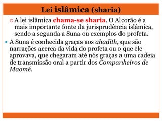 Lei islâmica (sharia)
 A lei islâmica chama-se sharia. O Alcorão é a
mais importante fonte da jurisprudência islâmica,
sendo a segunda a Suna ou exemplos do profeta.
 A Suna é conhecida graças aos ahadith, que são
narrações acerca da vida do profeta ou o que ele
aprovava, que chegaram até nós graças a uma cadeia
de transmissão oral a partir dos Companheiros de
Maomé.
 