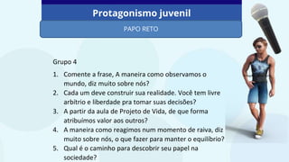 Protagonismo juvenil
PAPO RETO
Imagem: PowerPoint
Grupo 4
1. Comente a frase, A maneira como observamos o
mundo, diz muito sobre nós?
2. Cada um deve construir sua realidade. Você tem livre
arbítrio e liberdade pra tomar suas decisões?
3. A partir da aula de Projeto de Vida, de que forma
atribuímos valor aos outros?
4. A maneira como reagimos num momento de raiva, diz
muito sobre nós, o que fazer para manter o equilíbrio?
5. Qual é o caminho para descobrir seu papel na
sociedade?
 