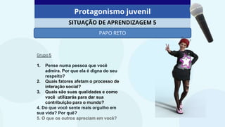 Protagonismo juvenil
SITUAÇÃO DE APRENDIZAGEM 5
PAPO RETO
Grupo 5
1. Pense numa pessoa que você
admira. Por que ela é digna do seu
respeito?
2. Quais fatores afetam o processo de
interação social?
3. Quais são suas qualidades e como
você utilizarás para dar sua
contribuição para o mundo?
4. Do que você sente mais orgulho em
sua vida? Por quê?
5. O que os outros apreciam em você?
 