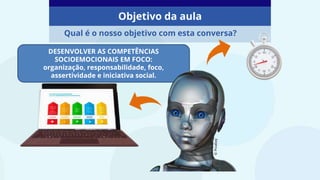 Objetivo da aula
Qual é o nosso objetivo com esta conversa?
©
Pixabay
DESENVOLVER AS COMPETÊNCIAS
SOCIOEMOCIONAIS EM FOCO:
organização, responsabilidade, foco,
assertividade e iniciativa social.
 