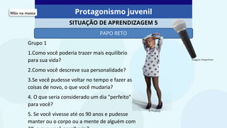 Protagonismo juvenil
SITUAÇÃO DE APRENDIZAGEM 5
PAPO RETO
© Pixabay
Imagem: PowerPoint
Grupo 1
1.Como você poderia trazer mais equilíbrio
para sua vida?
2.Como você descreve sua personalidade?
3.Se você pudesse voltar no tempo e fazer as
coisas de novo, o que você mudaria?
4. O que seria considerado um dia "perfeito"
para você?
5. Se você vivesse até os 90 anos e pudesse
manter ou o corpo ou a mente de alguém com
 