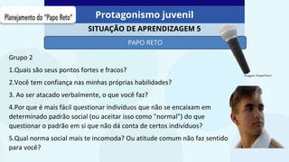 Protagonismo juvenil
SITUAÇÃO DE APRENDIZAGEM 5
Imagem: PowerPoint
PAPO RETO
Grupo 2
1.Quais são seus pontos fortes e fracos?
2.Você tem confiança nas minhas próprias habilidades?
3. Ao ser atacado verbalmente, o que você faz?
4.Por que é mais fácil questionar indivíduos que não se encaixam em
determinado padrão social (ou aceitar isso como "normal") do que
questionar o padrão em si que não dá conta de certos indivíduos?
5.Qual norma social mais te incomoda? Ou atitude comum não faz sentido
para você?
 