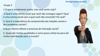 Grupo 3
1.O que é socialmente aceito, mas você sente nojo?
2.Qual é uma norma social que você não consegue seguir? Qual
é uma norma social com a qual você não concorda? Por quê?
3. Qual é a importância da compreensão das relações sociais e
dos problemas sociais?
4.Quais fatores afetam o processo de interação social?
5. Quais são minhas qualidades e como posso utilizá-las para dar
minha contribuição para o mundo?
Protagonismo juvenil
 