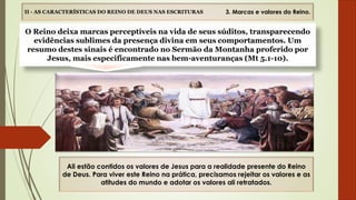II - AS CARACTERÍSTICAS DO REINO DE DEUS NAS ESCRITURAS
Ali estão contidos os valores de Jesus para a realidade presente do Reino
de Deus. Para viver este Reino na prática, precisamos rejeitar os valores e as
atitudes do mundo e adotar os valores ali retratados.
O Reino deixa marcas perceptíveis na vida de seus súditos, transparecendo
evidências sublimes da presença divina em seus comportamentos. Um
resumo destes sinais é encontrado no Sermão da Montanha proferido por
Jesus, mais especificamente nas bem-aventuranças (Mt 5.1-10).
3. Marcas e valores do Reino.
 
