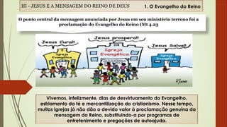 Vivemos, infelizmente, dias de desvirtuamento do Evangelho,
esfriamento da fé e mercantilização do cristianismo. Nesse tempo,
muitas igrejas já não dão o devido valor à proclamação genuína da
mensagem do Reino, substituindo-a por programas de
entretenimento e pregações de autoajuda.
III - JESUS E A MENSAGEM DO REINO DE DEUS 1. O Evangelho do Reino
O ponto central da mensagem anunciada por Jesus em seu ministério terreno foi a
proclamação do Evangelho do Reino (Mt 4.23
 
