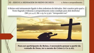O Reino está intimamente ligado à obra redentora do Salvador. Daí o motivo pelo qual o
Texto Sagrado evidencia o arrependimento como condição para dele desfrutar
(Mt 3.2; 4.17; Mc 1.15; Lc 5.32). “Arrependei-vos"
Para ser participante do Reino, é necessário pensar a partir da
vontade de Deus, ter a mente de Cristo (1 Co 2.16).
2. Reino e arrependimento.III - JESUS E A MENSAGEM DO REINO DE DEUS
 
