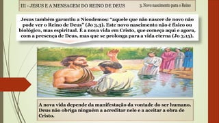 Jesus também garantiu a Nicodemos: “aquele que não nascer de novo não
pode ver o Reino de Deus” (Jo 3.3). Este novo nascimento não é físico ou
biológico, mas espiritual. É a nova vida em Cristo, que começa aqui e agora,
com a presença de Deus, mas que se prolonga para a vida eterna (Jo 3.15).
A nova vida depende da manifestação da vontade do ser humano.
Deus não obriga ninguém a acreditar nele e a aceitar a obra de
Cristo.
III - JESUS E A MENSAGEM DO REINO DE DEUS
 