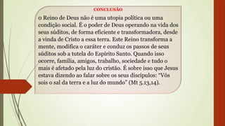CONCLUSÃO
0 Reino de Deus não é uma utopia política ou uma
condição social. É o poder de Deus operando na vida dos
seus súditos, de forma eficiente e transformadora, desde
a vinda de Cristo a essa terra. Este Reino transforma a
mente, modifica o caráter e conduz os passos de seus
súditos sob a tutela do Espírito Santo. Quando isso
ocorre, família, amigos, trabalho, sociedade e tudo o
mais é afetado pela luz do cristão. É sobre isso que Jesus
estava dizendo ao falar sobre os seus discípulos: “Vós
sois o sal da terra e a luz do mundo” (Mt 5.13,14).
 