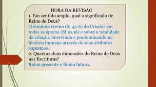 HORA DA REVISÃO
1. Em sentido amplo, qual o significado de
Reino de Deus?
O domínio eterno (Sl 45-6) do Criador em
todas as épocas (Sl 10.16) e sobre a totalidade
da criação, intervindo e predominando na
história humana através de seus atributos
supremos.
2. Quais as duas dimensões do Reino de Deus
nas Escrituras?
Reino presente e Reino futuro.
 