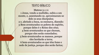 Mateus 5.1-11
1 Jesus, vendo a multidão, subiu a um
monte, e, assentando-se, aproximaram-se
dele os seus discípulos;
2 e, abrindo a boca, os ensinava, dizendo:
3 Bem-aventurados os pobres de espírito,
porque deles é o Reino dos céus;
4 bem-aventurados os que choram,
porque eles serão consolados;
5 bem-aventurados os mansos, porque
eles herdarão a terra;
6 bem-aventurados os que têm fome e
sede de justiça, porque eles serão fartos;
 