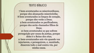 7 bem-aventurados os misericordiosos,
porque eles alcançarão misericórdia;
8 bem-aventurados os limpos de coração,
porque eles verão a Deus;
9 bem-aventurados os pacificadores,
porque eles serão chamados filhos de
Deus;
10 bem-aventurados os que sofrem
perseguição por causa da justiça, porque
deles é o Reino dos céus;
11 bem-aventurados sois vós quando vos
injuriarem, e perseguirem, e, mentindo,
disserem todo o mal contra vós, por
minha causa.
 