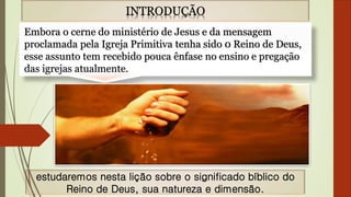 INTRODUÇÃO
Embora o cerne do ministério de Jesus e da mensagem
proclamada pela Igreja Primitiva tenha sido 0 Reino de Deus,
esse assunto tem recebido pouca ênfase no ensino e pregação
das igrejas atualmente.
estudaremos nesta lição sobre o significado bíblico do
Reino de Deus, sua natureza e dimensão.
 