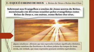 I - O QUE É O REINO DE DEUS
Sobressai nos Evangelhos o ensino de Jesus acerca do Reino,
mencionado em diversas ocasiões pelos evangelistas como
Reino de Deus e, em outras, como Reino dos céus.
1. Reino de Deus e Reino dos Céus.
alguns estudiosos afirmem que tais expressões tenham significados distintos,
o exame cauteloso das Escrituras e da cultura judaica dos tempos de Jesus
revela, em verdade, que essas expressões possuem sentidos equivalentes.
 