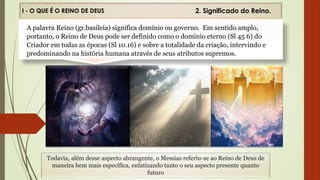 I - O QUE É O REINO DE DEUS
Todavia, além desse aspecto abrangente, o Messias referiu-se ao Reino de Deus de
maneira bem mais específica, enfatizando tanto o seu aspecto presente quanto
futuro
2. Significado do Reino.
2. Significado do Reino.
A palavra Reino (gr.basileia) significa domínio ou governo. Em sentido amplo,
portanto, o Reino de Deus pode ser definido como o dominio eterno (Sl 45 6) do
Criador em todas as épocas (Sl 10.16) e sobre a totalidade da criação, intervindo e
predominando na história humana através de seus atributos supremos.
 