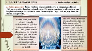 I - O QUE É O REINO DE DEUS
3. As dimensões do Reino.
3. As dimensões do Reino.
a- Reino presente: Jesus realçou em seu ministério a chegada do Reino
(Mt 417; 12.28), dando a entender que Ele próprio estava realizando a sua
implantação aqui na terra entre os homens (Mc 1.15; Lc 18.16,17). Este é o
Reino inaugurado.
b) Reino futuro: Refere-se
ao aspecto escatológico do
Reino consumado. “A
manifestação futura da
glória de Deus e do seu
poder e reino ocorrerá
quando Jesus voltar para
julgar o mundo Mt 24.30
O estabelecimento total do
Reino virá quando Cristo
finalmente triunfar sobre
todo o mal e oposição e
entregar o Reino a Deus
Pai” Ap 20.7-21.8
Não se trata, contudo,
de um reinado
institucional ou político,
e, sim, espiritual, pelo
qual Deus passa a atuar
eficazmente no coração
daqueles que se tornam
súditos desse Reino,
submetendo-se
consequentemente à
vontade do Altíssimo (1
Co 4.20).
 