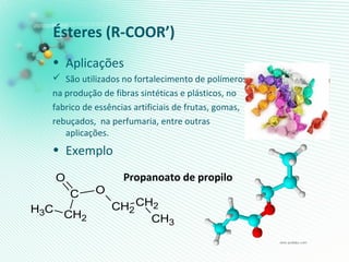 Ésteres (R-COOR’)
• Aplicações
 São utilizados no fortalecimento de polímeros,
na produção de fibras sintéticas e plásticos, no
fabrico de essências artificiais de frutas, gomas,
rebuçados, na perfumaria, entre outras
aplicações.
• Exemplo
Propanoato de propilo
CH3 CH2
C
O
O
CH2
CH2
CH3
 