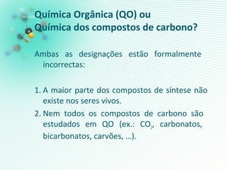Química Orgânica (QO) ou
Química dos compostos de carbono?
Ambas as designações estão formalmente
incorrectas:
1. A maior parte dos compostos de síntese não
existe nos seres vivos.
2. Nem todos os compostos de carbono são
estudados em QO (ex.: CO2, carbonatos,
bicarbonatos, carvões, …).
 