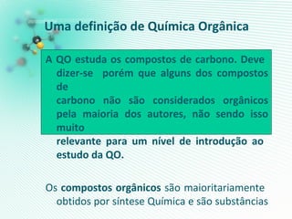 Uma definição de Química Orgânica
A QO estuda os compostos de carbono. Deve
dizer-se porém que alguns dos compostos
de
carbono não são considerados orgânicos
pela maioria dos autores, não sendo isso
muito
relevante para um nível de introdução ao
estudo da QO.
Os compostos orgânicos são maioritariamente
obtidos por síntese Química e são substâncias
 