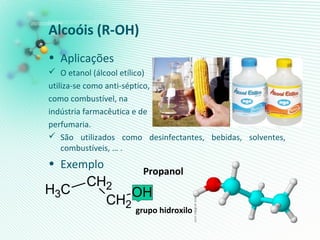 • Aplicações
 O etanol (álcool etílico)
utiliza-se como anti-séptico,
como combustível, na
indústria farmacêutica e de
perfumaria.
 São utilizados como desinfectantes, bebidas, solventes,
combustíveis, … .
• Exemplo
Alcoóis (R-OH)
CH2
OH
CH2CH3
Propanol
grupo hidroxilo
 