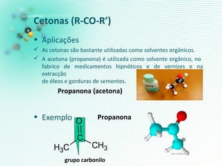 Cetonas (R-CO-R’)
• Aplicações
 As cetonas são bastante utilizadas como solventes orgânicos.
 A acetona (propanona) é utilizada como solvente orgânico, no
fabrico de medicamentos hipnóticos e de vernizes e na
extracção
de óleos e gorduras de sementes.
• Exemplo
Propanona (acetona)
Propanona
grupo carbonilo
CH3
C
O
CH3
 