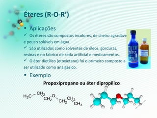 Éteres (R-O-R’)
• Aplicações
 Os éteres são compostos incolores, de cheiro agradável
e pouco solúveis em água.
 São utilizados como solventes de óleos, gorduras,
resinas e no fabrico de seda artificial e medicamentos.
 O éter dietílico (etoxietano) foi o primeiro composto a
ser utilizado como analgésico.
• Exemplo
Propoxipropano ou éter dipropílico
CH2
O
CH2
CH2
CH3 CH2
CH3
 
