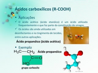 Ácidos carboxílicos (R-COOH)
• Aplicações
 O ácido acético (ácido etanóico) é um ácido utilizado
frequentemente e que faz parte da constituição do vinagre.
 Os ácidos são ainda utilizados em
desinfectantes e no tingimento de tecidos,
entre outras aplicações.
• Exemplo
Ácido propanóico (ácido acético)
Ácido propanóico
grupo carboxilo
CH3 CH2
C O
OH
 
