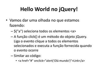 Hello World no jQuery!
• Vamos dar uma olhada no que estamos
  fazendo:
  – $("a") seleciona todos os elementos <a>
  – A função click() é um método do objeto jQuery.
    Liga o evento clique a todos os elementos
    selecionados e executa a função fornecida quando
    o evento ocorre
  – Similar ao código:
     • <a href="#" onclick="alert('Olá mundo')">Link</a>
 