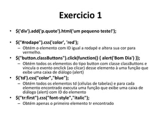 Exercicio 1
• $('div').add('p.quote').html('um pequeno teste!');

• $("#rodape").css('color', 'red');
    – Obtém o elemento com ID igual a rodapé e altera sua cor para
      vermelho.
• $("button.classButtons").click(function() { alert('Bom Dia') });
    – Obtém todos os elementos do tipo button com classe classButtons e
      vincula o evento onclick (ao clicar) desse elemento à uma função que
      exibe uma caixa de diálogo (alert)
• $('td').css("color","blue");
    – Obtém todos os elementos td (células de tabelas) e para cada
      elemento encontrado executa uma função que exibe uma caixa de
      diálogo (alert) com ID do elemento
• $("tr:first").css("font-style","italic");
    – Obtém apenas o primeiro elemento tr encontrado
 