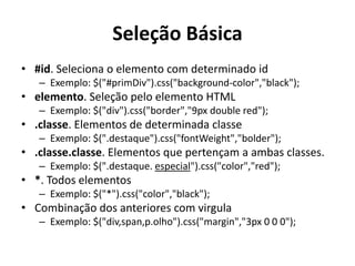 Seleção Básica
• #id. Seleciona o elemento com determinado id
   – Exemplo: $("#primDiv").css("background-color","black");
• elemento. Seleção pelo elemento HTML
   – Exemplo: $("div").css("border","9px double red");
• .classe. Elementos de determinada classe
   – Exemplo: $(".destaque").css("fontWeight","bolder");
• .classe.classe. Elementos que pertençam a ambas classes.
   – Exemplo: $(".destaque. especial").css("color","red");
• *. Todos elementos
   – Exemplo: $("*").css("color","black");
• Combinação dos anteriores com virgula
   – Exemplo: $("div,span,p.olho").css("margin","3px 0 0 0");
 