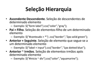 Seleção Hierarquia
• Ascendente Descendente. Seleção de descendentes de
  determinado elemento
   – Exemplo: $("form label").css("color","gray");
• Pai > Filho. Seleção de elementos-filho de um determinado
  elemento
   – Exemplo: $("#conteudo > *") .css("border","2px solid green");
• Anterior + Seguinte. Seleção de elemento que segue-se a
  um determinado elemento
   – Exemplo: $("label + input").css("border","1px dotted blue");
• Anterior ~ Irmãos. Seleção de elementos-irmãos após
  determinado elemento
   – Exemplo: $("#inicio ~ div").css("color","aquamarine");
 