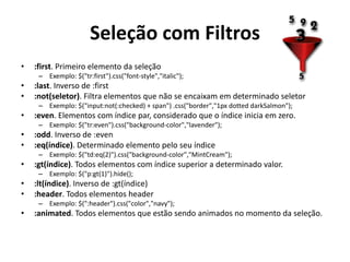Seleção com Filtros
•   :first. Primeiro elemento da seleção
     – Exemplo: $("tr:first").css("font-style","italic");
•   :last. Inverso de :first
•   :not(seletor). Filtra elementos que não se encaixam em determinado seletor
     – Exemplo: $("input:not(:checked) + span") .css("border","1px dotted darkSalmon");
•   :even. Elementos com índice par, considerado que o índice inicia em zero.
     – Exemplo: $("tr:even").css("background-color","lavender");
•   :odd. Inverso de :even
•   :eq(índice). Determinado elemento pelo seu índice
     – Exemplo: $("td:eq(2)").css("background-color","MintCream");
•   :gt(índice). Todos elementos com índice superior a determinado valor.
     – Exemplo: $("p:gt(1)").hide();
•   :lt(índice). Inverso de :gt(índice)
•   :header. Todos elementos header
     – Exemplo: $(":header").css("color","navy");
•   :animated. Todos elementos que estão sendo animados no momento da seleção.
 