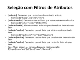 Seleção com Filtros de Atributos
•   [atributo]. Elementos que contenham determinado atributo
     – Exemplo: $("div[id]").css("color","lime");
•   [atributo=valor]. Elementos com atributo que tenham determinado valor
     – Exemplo: $("p[class='ocultar']").hide(3000);
•   [atributo!=valor]. Elementos com atributo que não tenham determinado
    valor
•   [atributo^=valor]. Elementos com atributo que inicie com determinado
    valor
     – Exemplo: $("input[name^='req']").val("Requerido");
•   [atributo$=valor]. Elementos com atributo que termine com determinado
    valor
•   [atributo*=valor]. Elementos com atributo que contenha determinado
    valor
•   Estes filtros podem ser combinados como neste exemplo:
    $("input[type='text'][id]").css("color","Darkred");
 