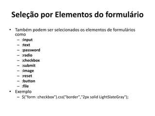 Seleção por Elementos do formulário
• Também podem ser selecionados os elementos de formulários
  como
   –   :input
   –   :text
   –   :password
   –   :radio
   –   :checkbox
   –   :submit
   –   :image
   –   :reset
   –   :button
   –   :file
• Exemplo
   – $("form :checkbox").css("border","2px solid LightSlateGray");
 