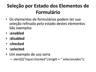 Seleção por Estado dos Elementos de
             Formulário
• Os elementos de formulários podem ter sua
  seleção refinada pelo estado destes elementos
  São exemplos
• :enabled
• :disabled
• :checked
• :selected
• Um exemplo de uso seria
  – alert($("input:checked").length + " selecionados");
 